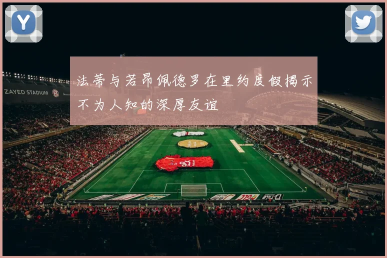 法蒂与若昂佩德罗在里约度假揭示不为人知的深厚友谊