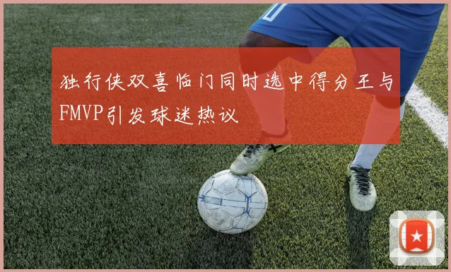 独行侠双喜临门同时选中得分王与FMVP引发球迷热议