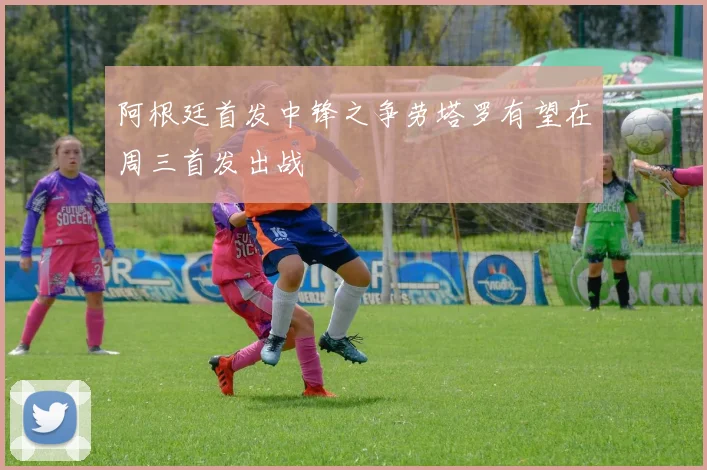 阿根廷首发中锋之争劳塔罗有望在周三首发出战