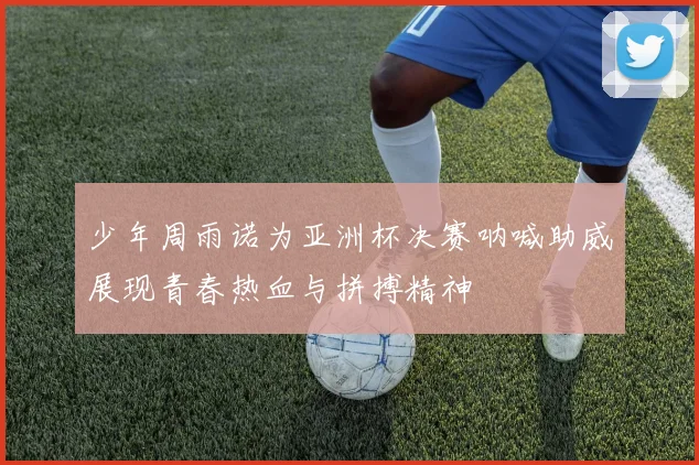 少年周雨诺为亚洲杯决赛呐喊助威展现青春热血与拼搏精神