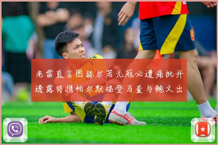 老雷直言图赫尔若无冠必遭痛批并透露将携帕尔默福登马奎与鲍文出战