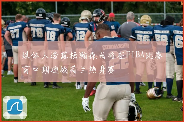 媒体人透露杨瀚森或将在FIBA比赛窗口期迎战荷兰热身赛