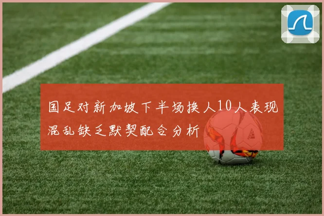 国足对新加坡下半场换人10人表现混乱缺乏默契配合分析