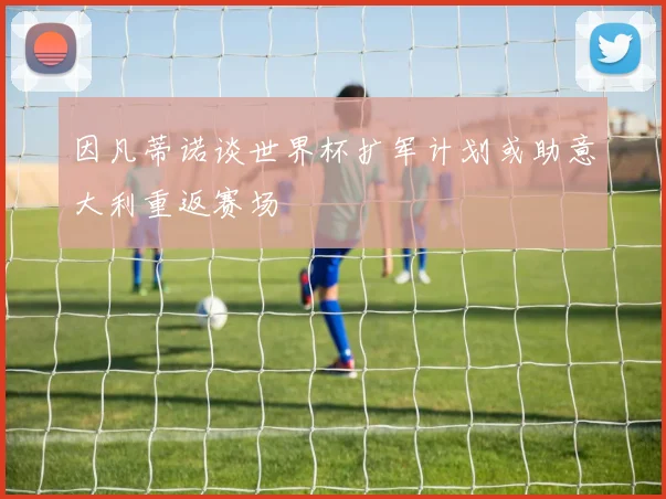 因凡蒂诺谈世界杯扩军计划或助意大利重返赛场
