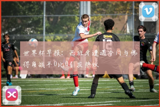 世界杯早报：西班牙遭遇冷门与佛得角战平0比0引发热议