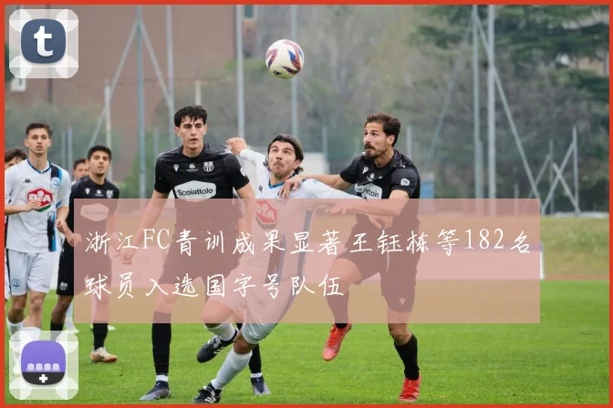 浙江FC青训成果显著王钰栋等182名球员入选国字号队伍
