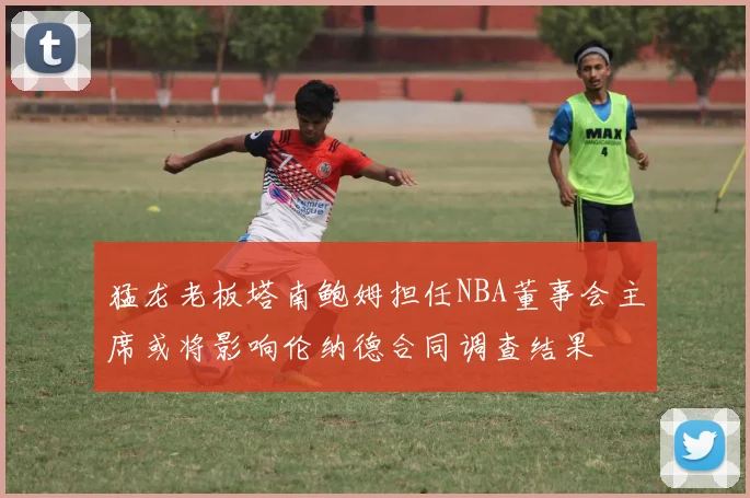 猛龙老板塔南鲍姆担任NBA董事会主席或将影响伦纳德合同调查结果