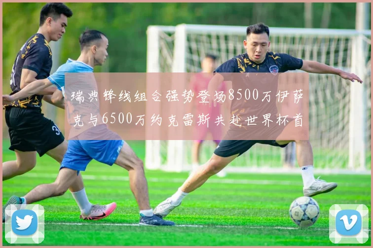 瑞典锋线组合强势登场8500万伊萨克与6500万约克雷斯共赴世界杯首秀