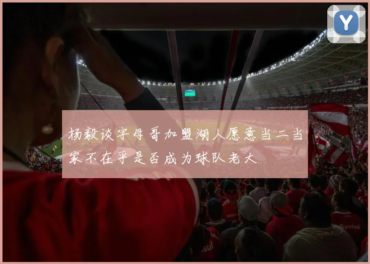 杨毅谈字母哥加盟湖人愿意当二当家不在乎是否成为球队老大