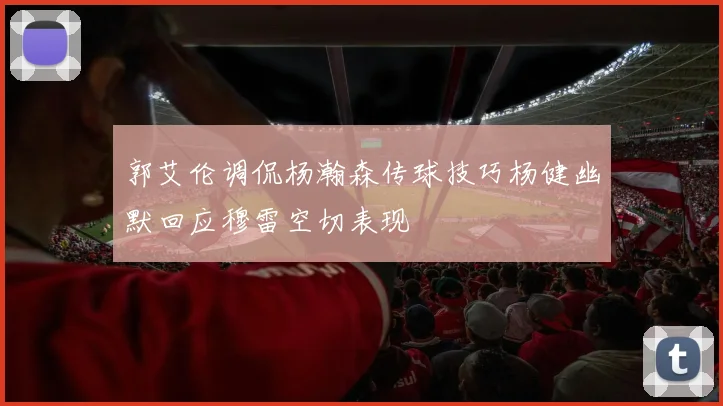 郭艾伦调侃杨瀚森传球技巧杨健幽默回应穆雷空切表现