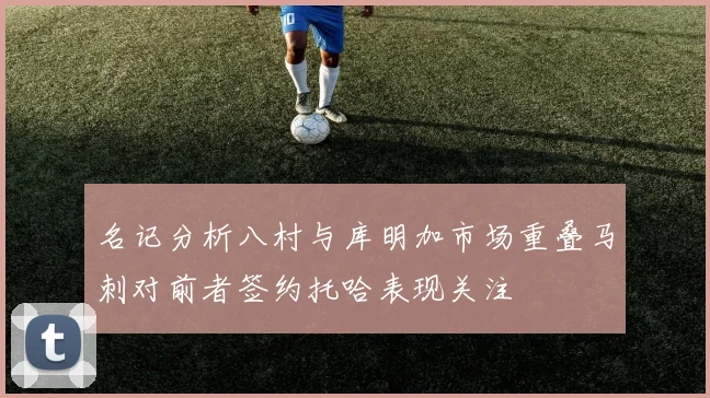 名记分析八村与库明加市场重叠马刺对前者签约托哈表现关注
