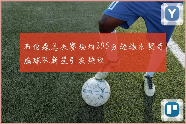 布伦森总决赛场均295分超越东契奇成球队新星引发热议