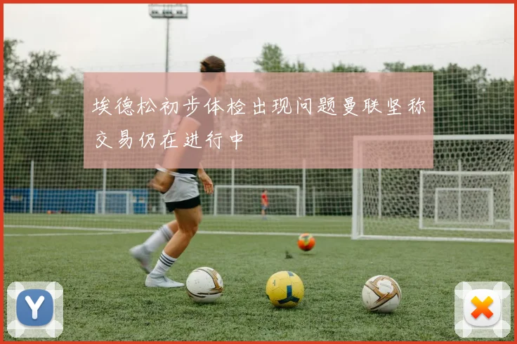 埃德松初步体检出现问题曼联坚称交易仍在进行中