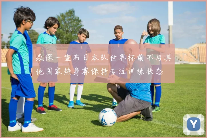 森保一宣布日本队世界杯前不与其他国家热身赛保持专注训练状态