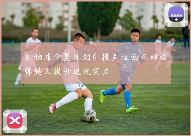 利物浦今夏计划引援关注西汉姆边锋鲍文提升进攻实力
