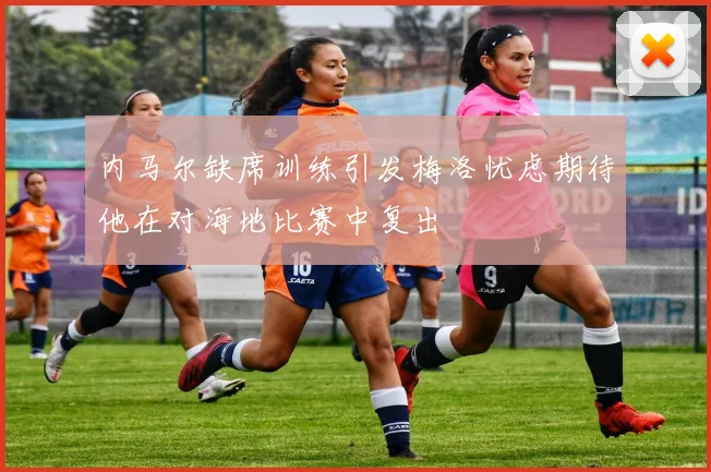 内马尔缺席训练引发梅洛忧虑期待他在对海地比赛中复出
