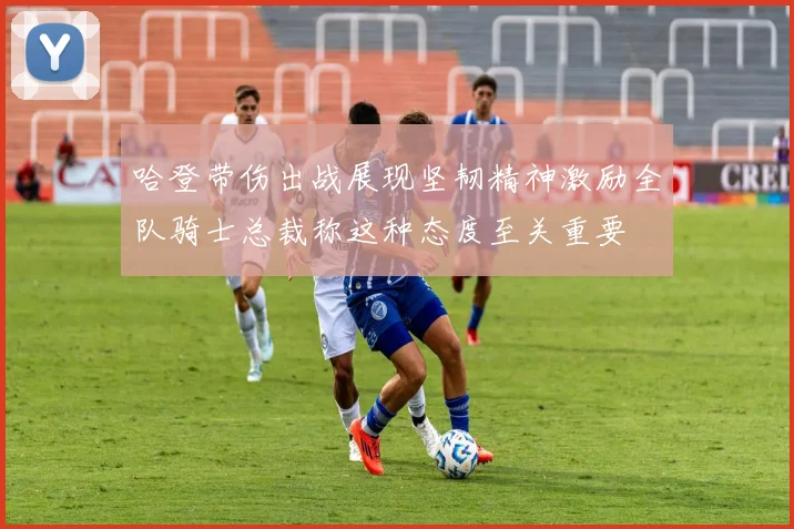哈登带伤出战展现坚韧精神激励全队骑士总裁称这种态度至关重要