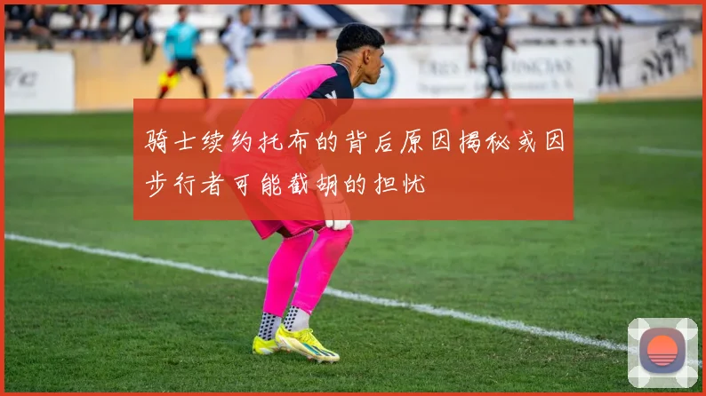 骑士续约托布的背后原因揭秘或因步行者可能截胡的担忧