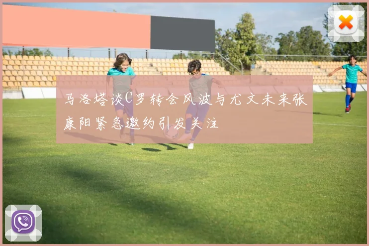 马洛塔谈C罗转会风波与尤文未来张康阳紧急邀约引发关注