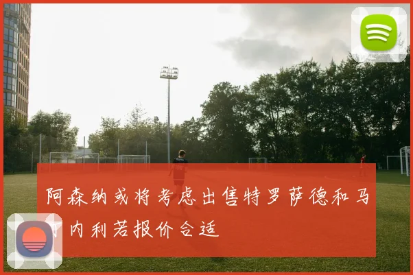阿森纳或将考虑出售特罗萨德和马丁内利若报价合适