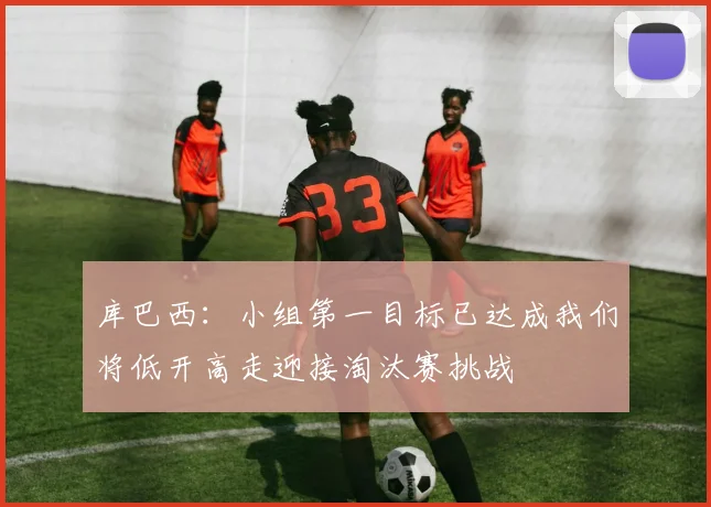 库巴西：小组第一目标已达成我们将低开高走迎接淘汰赛挑战