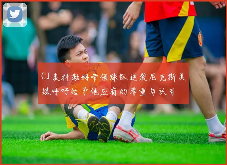 CJ麦科勒姆带领球队逆袭尼克斯美媒呼吁给予他应有的尊重与认可
