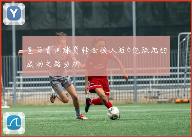 皇马青训球员转会收入近6亿欧元的成功之路分析