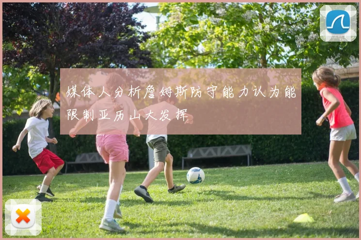 媒体人分析詹姆斯防守能力认为能限制亚历山大发挥