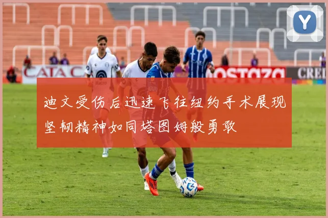 迪文受伤后迅速飞往纽约手术展现坚韧精神如同塔图姆般勇敢