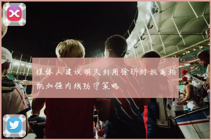 媒体人建议明天利用徐昕对抗高柏凯加强内线防守策略